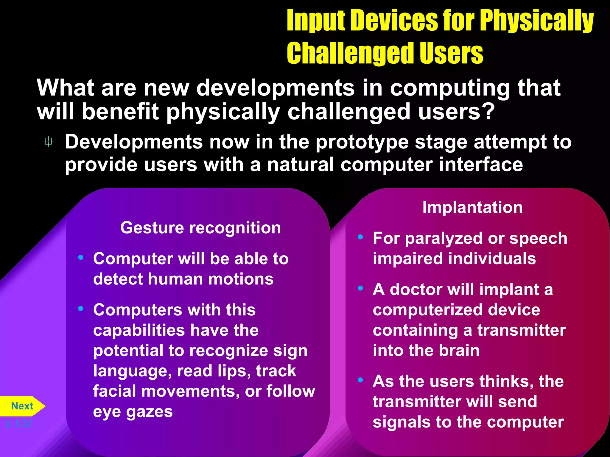 Input Devices for Physically Challenged Users What are new developments in computing that will benefit physically challenged users? Developments now in the prototype stage attempt to provide users with a natural computer interface p. 5.32 Implantation For paralyzed or speech impaired individuals A doctor will implant a computerized device containing a transmitter into the brain As the users thinks, the transmitter will send signals to the computer Gesture recognition Computer will be able to detect human motions Computers with this capabilities have the potential to recognize sign language, read lips, track facial movements, or follow eye gazes Next 