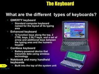 The Keyboard What are the different  types of keyboards? QWERTY keyboard Standard computer keyboard named for the layout of its typing area Enhanced keyboard 12 function keys along the top, 2 CTRL keys, 2 ALT keys, and a set of arrow and additional keys between the typing area and the numeric keypad Cordless keyboard Battery-powered device that transmits data using wireless technology Notebook and many handheld keyboards Built into the top of the system unit p. 5.5 Fig. 5-6 Next 