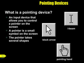 Pointing Devices What is a pointing device? An input device that allows you to control a pointer on the screen A pointer is a small symbol on the screen The pointer takes several shapes p. 5.7 I-beam pointing hand block arrow Next 