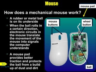 A rubber or metal ball is on its underside When the ball rolls in a certain direction, electronic circuits in the mouse translate the movement of the mouse into signals the computer understands Mouse How does a mechanical mouse work? A mouse pad provides better traction and protects the ball from a build up of dust and dirt p. 5.7 Fig. 5-9 mouse   pad ball wheel button mouse   buttons Next 