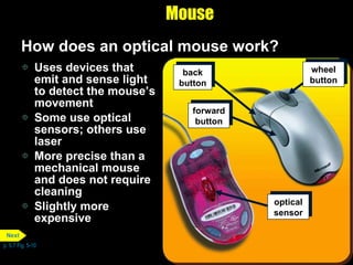 Mouse How does an optical mouse work? Uses devices that emit and sense light to detect the mouse’s movement Some use optical sensors; others use laser More precise than a mechanical mouse and does not require cleaning Slightly more expensive p. 5.7 Fig. 5-10 back button wheel button forward button optical sensor Next 