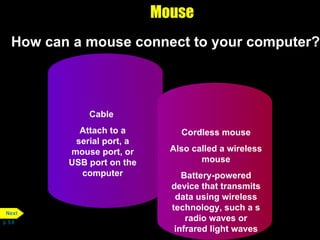 Mouse How can a mouse connect to your computer? p. 5.8 Cable  Attach to a serial port, a mouse port, or USB port on the computer Cordless mouse Also called a wireless mouse Battery-powered device that transmits data using wireless technology, such a s radio waves or infrared light waves Next 