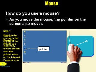 Mouse How do you use a mouse?  As you move the mouse, the pointer on the screen also moves p. 5.8 Fig. 5-11 pointer Step 1: Position the mouse in the middle of the mouse pad pointer Step 2: Move the mouse diagonally toward the left until the pointer rests on the Internet Explorer icon  Next 