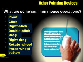 Point Click Right-click Double-click Drag Right-drag Rotate wheel Press wheel button Other Pointing Devices What are some common mouse operations? p. 5.9 Fig. 5-12 Press and release the primary mouse button, which usually is the left mouse button Click Move the mouse across a flat surface until the pointer on the desktop rests on the item of choice Point Roll the wheel forward or backward Rotate wheel Quickly press and release the left mouse button twice without moving the mouse Double-click Point to an item, hold down the right mouse button, move the item to the desired location on the screen , and then release the right mouse button Right-drag Press the wheel button while moving the mouse on the desktop Press wheel button Point to an item, hold down the left mouse button, move the item to the desired location on the screen, and then release the left mouse button Drag Press and release the secondary mouse button, which usually is the right mouse button Right-click Next 