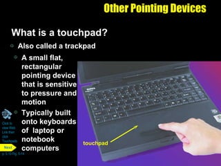 Other Pointing Devices What is a touchpad?  Also called a trackpad A small flat, rectangular pointing device that is sensitive to pressure and motion Typically built onto keyboards of  laptop or notebook computers Click to  view Web  Link then  click  Touchpads p. 5.10 Fig. 5-14 touchpad Next 