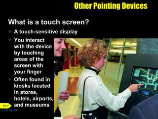Other Pointing Devices What is a touch screen? A touch-sensitive display You interact with the device by touching areas of the screen with your finger Often found in kiosks located in stores, hotels, airports, and museums p. 5.12 Fig. 5-18 Next 