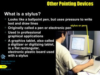 Other Pointing Devices What is a stylus? Used in professional graphical applications  A graphics tablet, also called a digitizer or digitizing tablet, is a flat rectangular,  electronic plastic board used with a stylus Looks like a ballpoint pen, but uses pressure to write text and draw lines Originally called a pen or electronic pen Click to view  Web Link then click Stylus p. 5.13 Fig. 5-19 stylus or pen Next 