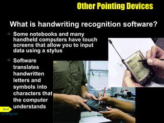 Other Pointing Devices What is handwriting recognition software? Some notebooks and many handheld computers have touch screens that allow you to input data using a stylus Software translates handwritten letters and symbols into characters that the computer understands p. 5.14 Fig. 5-21 Next 