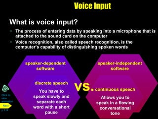 Voice Input What is voice input?  The process of entering data by speaking into a microphone that is attached to the sound card on the computer Voice recognition, also called speech recognition, is the computer’s capability of distinguishing spoken words Click to  view animation p. 5.14 speaker-dependent software The computer makes a profile of your voice You have to train the computer to recognize your voice speaker-independent software Has a built-in set of word patterns You do not have to train a computer to recognize your voice vs. speaker-dependent software speaker-independent software continuous speech Allows you to speak in a flowing conversational tone discrete speech You have to speak slowly and separate each word with a short pause vs. Next 