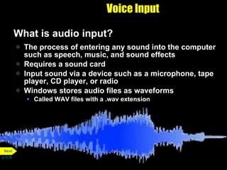 Voice Input What is audio input? The process of entering any sound into the computer such as speech, music, and sound effects Requires a sound card Input sound via a device such as a microphone, tape player, CD player, or radio Windows stores audio files as waveforms Called WAV files with a .wav extension p. 5.16 Next 
