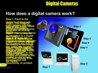 Digital Cameras How does a digital camera work?  Step 7: Using software supplied with the camera, the images are viewed on the screen, incorporated into documents, or printed. Step 2: The image is focused on a chip called a charge-coupled device (CCD). Step 3: The CCD generates an analog signal that represents the image. Step 1: Point to the image to photograph. Light passes into the lens of the camera. Step 4: The analog signal is converted to a digital signal by an analog-to-digital converter (ADC). Step 5: A digital signal processor (DSP) adjusts the quality of the image and stores the digital image on storage media in the camera. Step 1 Step 6: Images are transferred to a computer by plugging one end of the  cable into a camera and the other cable end  into a computer; or the images are copied to the hard disk directly from the media. p. 5.19 Fig. 5-27 Step 1 Step 2 Step 3 Step 1 Step 2 Step 4 Step 3 Step 1 Step 2 Step 5 Step 4 Step 3 Step 1 Step 2 Step 5 Step 4 Step 3 Step 1 Step 2 Step 6 Step 5 Step 4 Step 3 Step 1 Step 2 Step 7 Next 