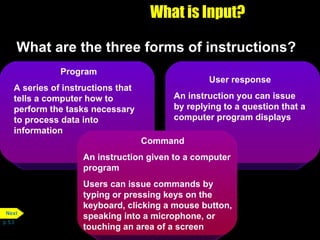 What is Input? What are the three forms of instructions? p. 5.3 Program A series of instructions that tells a computer how to perform the tasks necessary to process data into information User response An instruction you can issue by replying to a question that a computer program displays Command An instruction given to a computer program Users can issue commands by typing or pressing keys on the keyboard, clicking a mouse button, speaking into a microphone, or touching an area of a screen Next 
