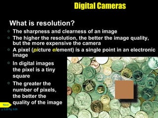Digital Cameras What is resolution?  The sharpness and clearness of an image The higher the resolution, the better the image quality, but the more expensive the camera A pixel ( pi cture  el ement) is a single point in an electronic image In digital images the pixel is a tiny square The greater the number of pixels, the better the quality of the image p. 5.20 Fig. 5-28 Next 