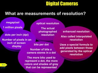 Digital Cameras What are measurements of resolution?  p. 5.20 megapixel 1 million pixels optical resolution The actual photographed resolution dots per inch (dpi) Number of pixels in an inch of screen  display bits per dot Number of bits a  camera stores in a dot The more bits used to represent a dot, the more colors and shades of gray that can be represented enhanced resolution Also called interpolated resolution Uses a special formula to add pixels between those generated by the optical resolution Next 