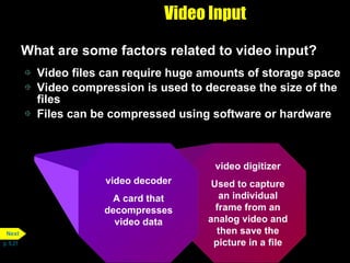 Video Input What are some factors related to video input? Video files can require huge amounts of storage space Video compression is used to decrease the size of the files Files can be compressed using software or hardware p. 5.21 video digitizer Used to capture an individual frame from an analog video and then save the picture in a file video decoder A card that decompresses video data Next 