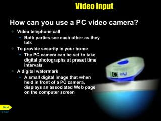 Video Input How can you use a PC video camera? Video telephone call Both parties see each other as they talk To provide security in your home The PC camera can be set to take digital photographs at preset time intervals A digital watermark A small digital image that when held in front of a PC camera, displays an associated Web page on the computer screen p. 5.22 Next 