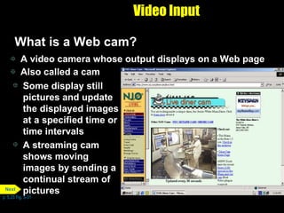 Video Input What is a Web cam? A video camera whose output displays on a Web page Also called a cam Some display still pictures and update the displayed images at a specified time or time intervals A streaming cam shows moving images by sending a continual stream of pictures p. 5.23 Fig. 5-31 Next 