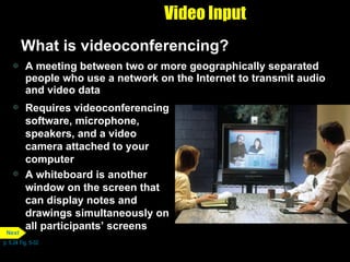 Video Input What is videoconferencing? A meeting between two or more geographically separated people who use a network on the Internet to transmit audio and video data Requires videoconferencing software, microphone, speakers, and a video camera attached to your computer A whiteboard is another window on the screen that can display notes and drawings simultaneously on all participants’ screens p. 5.24 Fig. 5-32 Next 