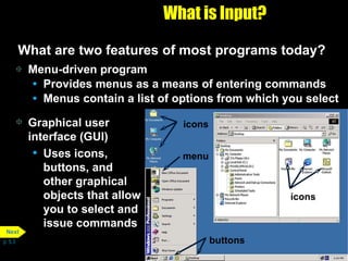 What is Input? What are two features of most programs today? Menu-driven program Provides menus as a means of entering commands Menus contain a list of options from which you select Graphical user interface (GUI) Uses icons, buttons, and other graphical objects that allow you to select and issue commands p. 5.3 icons icons menu buttons Next 