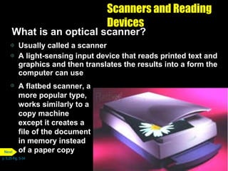 Scanners and Reading Devices What is an optical scanner? Usually called a scanner A light-sensing input device that reads printed text and graphics and then translates the results into a form the computer can use A flatbed scanner, a more popular type, works similarly to a copy machine except it creates a file of the document in memory instead of a paper copy p. 5.25 Fig. 5-34 Next 