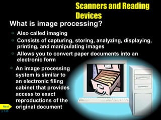 Scanners and Reading Devices What is image processing? Also called imaging Consists of capturing, storing, analyzing, displaying, printing, and manipulating images Allows you to convert paper documents into an electronic form An image processing system is similar to an electronic filing cabinet that provides access to exact reproductions of the original document p. 5.26 Next 