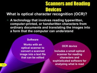 Scanners and Reading Devices What is optical character recognition (OCR)? A technology that involves reading typewritten, computer-printed, or handwritten characters from ordinary documents and translating the images into a form that the computer can understand p. 5.26 OCR device Includes a small optical scanner for reading characters and sophisticated software for analyzing what is read Software Works with an optical scanner to convert a scanned image into a text file that can be edited Next 