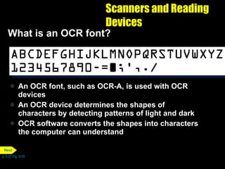 Scanners and Reading Devices What is an OCR font?  An OCR font, such as OCR-A, is used with OCR devices An OCR device determines the shapes of characters by detecting patterns of light and dark OCR software converts the shapes into characters the computer can understand p. 5.27 Fig. 5-35 Next 