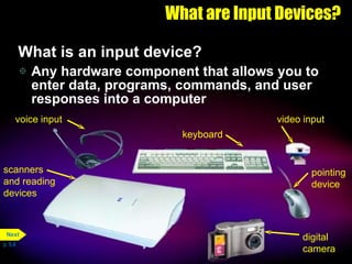 What are Input Devices? What is an input device? Any hardware component that allows you to enter data, programs, commands, and user responses into a computer p. 5.4 scanners and reading devices voice input keyboard pointing device video input digital camera Next 