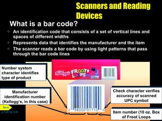 Scanners and Reading Devices What is a bar code? An identification code that consists of a set of vertical lines and spaces of different widths Represents data that identifies the manufacturer and the item The scanner reads a bar code by using light patterns that pass through the bar code lines p. 5.28 Fig. 5-39 Number system character identifies type of product Manufacturer identification number (Kellogg’s, in this case) Check character verifies accuracy of scanned UPC symbol Item number (10 oz. Box of Froot Loops Next 