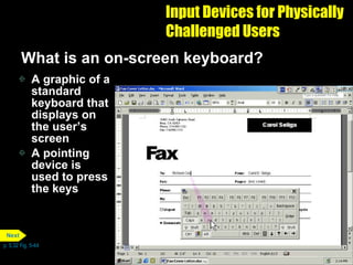 Input Devices for Physically Challenged Users What is an on-screen keyboard? A graphic of a standard keyboard that displays on the user’s screen A pointing device is used to press the keys  p. 5.32 Fig. 5-44 Next 