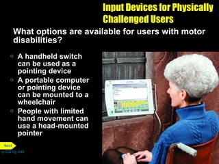 Input Devices for Physically Challenged Users What options are available for users with motor disabilities? A handheld switch can be used as a pointing device A portable computer or pointing device can be mounted to a wheelchair People with limited hand movement can use a head-mounted pointer p. 5.32 Fig. 5-45 Next 