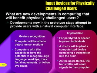 Input Devices for Physically Challenged Users What are new developments in computing that will benefit physically challenged users? Developments now in the prototype stage attempt to provide users with a natural computer interface p. 5.32 Implantation For paralyzed or speech impaired individuals A doctor will implant a computerized device containing a transmitter into the brain As the users thinks, the transmitter will send signals to the computer Gesture recognition Computer will be able to detect human motions Computers with this capabilities have the potential to recognize sign language, read lips, track facial movements, or follow eye gazes Next 