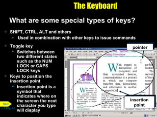 The Keyboard What are some special types of keys? SHIFT, CTRL, ALT and others Used in combination with other keys to issue commands Toggle key Switches between two different states such as the NUM LOCK or CAPS LOCK keys Keys to position the insertion point Insertion point is a symbol that indicates where on the screen the next character you type will display p. 5.4 Fig. 5-5 insertion point pointer Next 