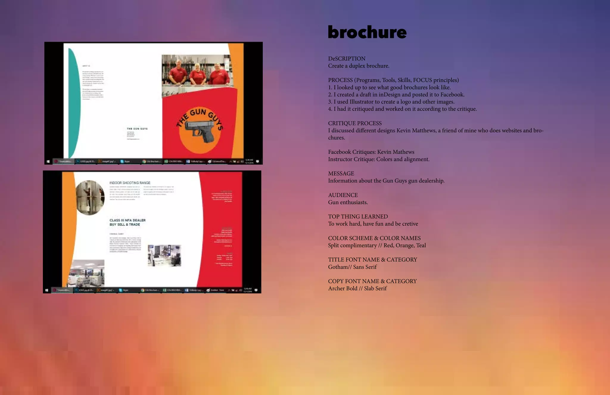 brochure
DeSCRIPTION
Create a duplex brochure.
PROCESS (Programs, Tools, Skills, FOCUS principles)
1. I looked up to see what good brochures look like.
2. I created a draft in inDesign and posted it to Facebook.
3. I used Illustrator to create a logo and other images.
4. I had it critiqued and worked on it according to the critique.
CRITIQUE PROCESS
I discussed different designs Kevin Matthews, a friend of mine who does websites and bro-
chures.
Facebook Critiques: Kevin Mathews
Instructor Critique: Colors and alignment.
MESSAGE
Information about the Gun Guys gun dealership.
AUDIENCE
Gun enthusiasts.
TOP THING LEARNED
To work hard, have fun and be cretive
COLOR SCHEME & COLOR NAMES
Split complimentary // Red, Orange, Teal
TITLE FONT NAME & CATEGORY
Gotham// Sans Serif
COPY FONT NAME & CATEGORY
Archer Bold // Slab Serif
 