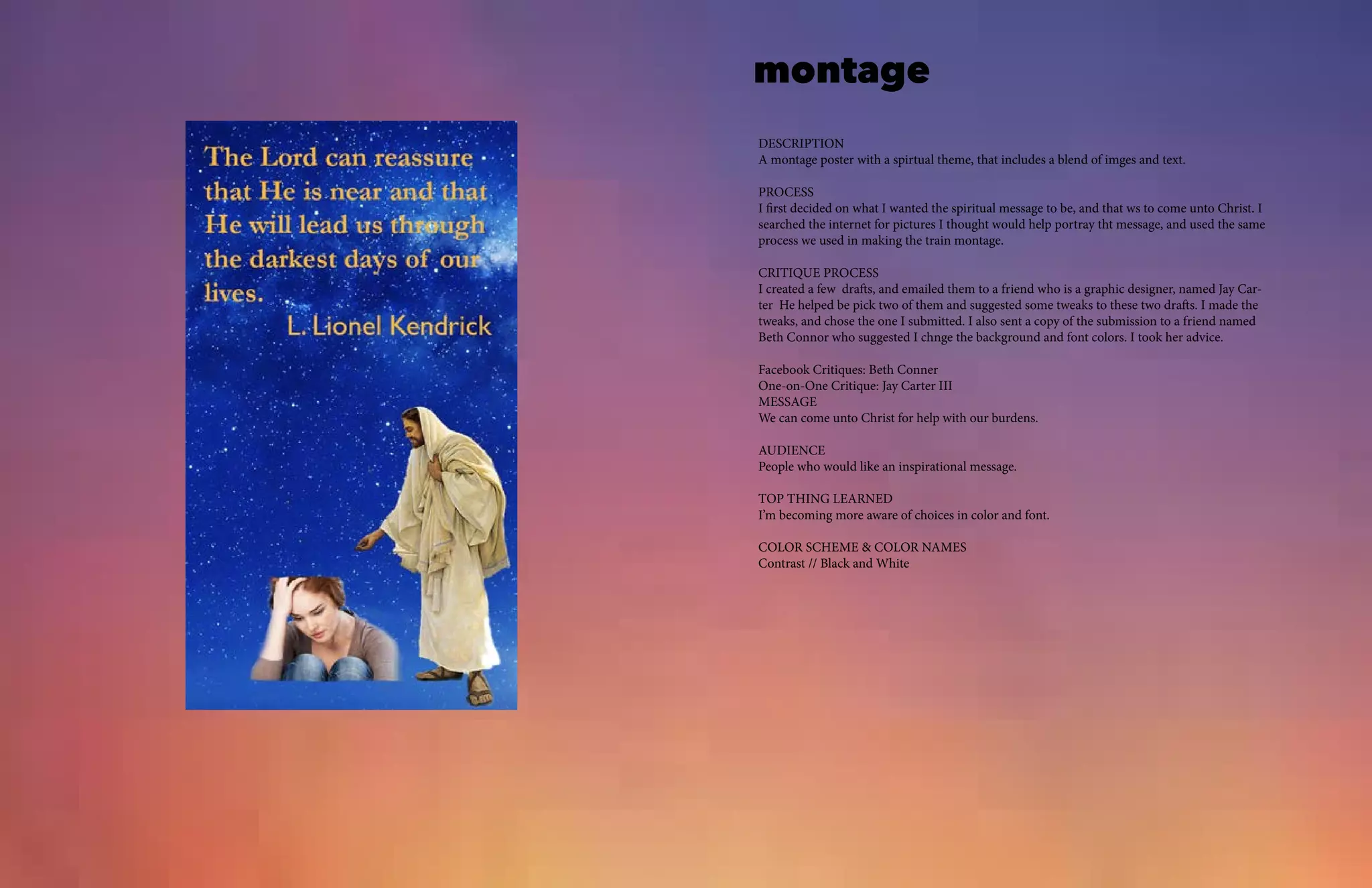 montage
DESCRIPTION
A montage poster with a spirtual theme, that includes a blend of imges and text.
PROCESS
I first decided on what I wanted the spiritual message to be, and that ws to come unto Christ. I
searched the internet for pictures I thought would help portray tht message, and used the same
process we used in making the train montage.
CRITIQUE PROCESS
I created a few drafts, and emailed them to a friend who is a graphic designer, named Jay Car-
ter He helped be pick two of them and suggested some tweaks to these two drafts. I made the
tweaks, and chose the one I submitted. I also sent a copy of the submission to a friend named
Beth Connor who suggested I chnge the background and font colors. I took her advice.
Facebook Critiques: Beth Conner
One-on-One Critique: Jay Carter III
MESSAGE
We can come unto Christ for help with our burdens.
AUDIENCE
People who would like an inspirational message.
TOP THING LEARNED
I’m becoming more aware of choices in color and font.
COLOR SCHEME & COLOR NAMES
Contrast // Black and White
 