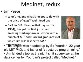 Medinet, redux Jim Pesce   Who’s he, and what’s he got to do with the price of eggs? Well, read on: Back in D.P. Neanderthal days (circa 1964), Jim got his first job at an amazing start-up firm in Boston with a bunch of MIT and Harvard graduates (of which Jim was distinctly  not  a member!) •  The project was headed up by Ed Yourdan, 22-year-old MIT PhD, and father of “structured programming.” Jim landed a job as the night shift supervisor at the data center for Yourdan’s project called “Medinet.” 
