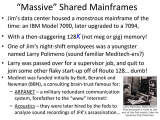 “Massive” Shared Mainframes Jim’s data center housed a monstrous mainframe of the time: an IBM Model 7090, later upgraded to a 7094, With a then-staggering 128 K  (not meg or gig) memory! One of Jim’s night-shift employees was a youngster named Larry Polimeno (sound familiar Meditech-ers?) Larry was passed over for a supervisor job, and quit to join some other flaky start-up off of Route 128… dumb! Medinet was funded initially by Bolt, Beranek and Newman (BBN), a consulting brain-trust famous for: ARPANET  – a military redundant communication system, forefather to the “www” Internet! Acoustics  – they were later hired by the feds to analyze sound recordings of JFK’s assassination… 