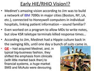 Early HIE/RHIO Vision!? Medinet’s amazing vision according to Jim was to build a network of  IBM  7090s in major cities (Boston, NY, LA, etc.), connected to Honeywell computers in individual hospitals, linking patient information – sound familiar? Even worked on a program to allow MDs to write notes, but slow KSR teletype terminals killed response times… According to Jim, Medinet had a Hippie culture back in the swinging 60s, until one day a bunch of suits came in. GE   – had acquired Medinet, and, in typical big-business fashion, they shifted the emphasis from clinicals (with little market back then) to financial systems, a  huge  market SMS and McAuto were devouring. 