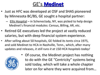 GE’s  Medinet Just as HFC was developed at OSF and SHAS pioneered by Minnesota BC/BS, GE sought a hospital partner: Ellis Hospital  – in Schenectady, NY, was picked to help design Medinet’s financial modules: Census, Billing, AR, etc. Retired GE executives led the project at vastly reduced salaries, but with deep financial system experience. After selling about 50 hospitals, GE folded its tents circa 1975, and sold Medinet to HCA in Nashville, Tenn., which, after many updates and releases,  it still runs it at 150 HCA hospitals today! Of course, the Medinet project has nothing to do with the GE “Centricity” systems being sold today, which will take a whole chapter later on for where they were acquired from… 