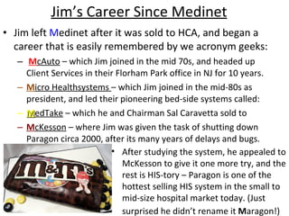 Jim’s Career Since Medinet Jim left  M edinet after it was sold to HCA, and began a career that is easily remembered by we acronym geeks: M cAuto  – which Jim joined in the mid 70s, and headed up Client Services in their Florham Park office in NJ for 10 years. M icro Healthsystems  – which Jim joined in the mid-80s as president, and led their pioneering bed-side systems called: M edTake  – which he and Chairman Sal Caravetta sold to M cKesson  – where Jim was given the task of shutting down Paragon circa 2000, after its many years of delays and bugs.  After studying the system, he appealed to McKesson to give it one more try, and the rest is HIS-tory – Paragon is one of the hottest selling HIS system in the small to mid-size hospital market today. (Just surprised he didn’t rename it  M aragon!)   