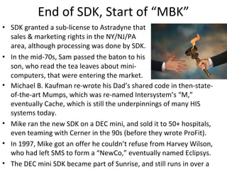 End of SDK, Start of “MBK” SDK granted a sub-license to Astradyne that sales & marketing rights in the NY/NJ/PA area, although processing was done by SDK. In the mid-70s, Sam passed the baton to his son, who read the tea leaves about mini-computers, that were entering the market.  Michael B. Kaufman re-wrote his Dad’s shared code in then-state-of-the-art Mumps, which was re-named Intersystem’s “M,” eventually Cache, which is still the underpinnings of many HIS systems today. Mike ran the new SDK on a DEC mini, and sold it to 50+ hospitals, even teaming with Cerner in the 90s (before they wrote ProFit). In 1997, Mike got an offer he couldn’t refuse from Harvey Wilson, who had left SMS to form a “NewCo,” eventually named Eclipsys. The DEC mini SDK became part of Sunrise, and still runs in over a hundred hospitals to this very day (now owned by Allscripts).  