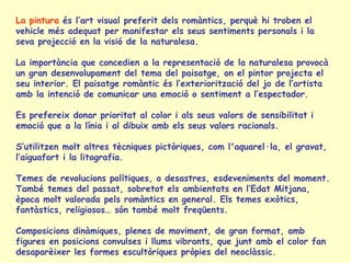 La pintura  és l’art visual preferit dels romàntics, perquè hi troben el vehicle més adequat per manifestar els seus sentiments personals i la seva projecció en la visió de la naturalesa. La importància que concedien a la representació de la naturalesa provocà un gran desenvolupament del tema del paisatge, on el pintor projecta el seu interior. El paisatge romàntic és l’exteriorització del jo de l’artista amb la intenció de comunicar una emoció o sentiment a l’espectador. Es prefereix donar prioritat al color i als seus valors de sensibilitat i emoció que a la línia i al dibuix amb els seus valors racionals.  S’utilitzen molt altres tècniques pictòriques, com l'aquarel·la, el gravat, l’aiguafort i la litografia. Temes de revolucions polítiques, o desastres, esdeveniments del moment. També  temes  del  passat, sobretot els ambientats en l’Edat Mitjana, època molt valorada pels romàntics en general.   Els temes exòtics, fantàstics, religiosos… són també molt freqüents. Composicions dinàmiques, plenes de moviment, de gran format, amb figures en posicions convulses i llums vibrants, que junt amb el color fan desaparèixer les formes escultòriques pròpies del neoclàssic.  