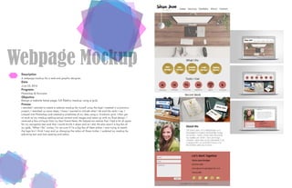 Webpage Mockup
Description
A webpage mockup for a web and graphic designer.
Date
June 23, 2016
Programs
Photoshop & Illustrator
Objective
Design a website home page, full fidelity mockup using a grid.
Process
I decided I wanted to create a website mockup for myself using the logo I created in a previous
project. I sketched up some ideas, I knew I wanted to include what I do and the tools I use. I
jumped into Photoshop and created a wireframe of my idea using a 12-column grid. I then got
to work on my mockup adding actual content and images and came up with my final design. I
received a few critiques from my best friend Nate. He helped me realize that I had a lot of space
for my navigation bar and that I could shrink it down and so I did. He also wasn’t a big fan of
my gold, “What I Do” circles, I’m not sure if I’m a big fan of them either. I was trying to match
the logo but I think I may end up changing the colors of those circles. I updated my mockup by
adjusting text and icon spacing and colors.
 
