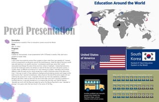 Prezi Presentation
Description
A presentation created in Prezi on education systems around the World.
Date
May 12, 2016
Programs
Prezi
Objective
Create an instructional, visual presentation with 15 frames, a catchy title, and use a
graphic on each slide.
Process
I spent some time exploring various Prezi projects to learn what Prezi was capable of. I wanted
to do my presentation on education around the world because I liked the idea of having a world
map and zooming in on specific countries. I purchased a world map vector that I could
manipulate and change the color of the countries I chose to highlight. I researched education
around the world and wrote a list of facts on some of the best and worst education systems. (I
initially chose 12 different countries but as I was creating my project, I decided to do multiple
different slides for each country which caused me to need to eliminate some of the other coun-
tries.) I then got to work in Prezi, adding my background and placing content and images within
each country that I wanted to emphasize. I did a frame at the end of the entire world with text
crediting the source of my icons. I originally had one icon that was created by a different
designer that didn’t mesh as well with the rest of the other icons and it was also pixelated so I
switched that out. It was also pointed out in a critique that the color red I had for Mexico
blended too much with the flag and made the red on the Mexico flag hard to see. I decided to
change it to a green color that was found in the center of the flag.
 