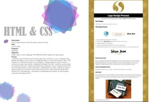 HTML & CSSDescription
A basic coded website to show the design process of a logo.
Date
June 16, 2016
Programs
Photoshop
Objective
Code a basic, custom webpage with HTML and CSS to display the logo project.
Process
I resized my logo and determined all of the images that I wanted to use on my webpage. Using
Brackets Text Editor, I got to work on my HTML file, adding my content and necessary tags. I then
worked on my CSS file and linked it to my HTML file. I created necessary classes in order to
customize my content accordingly. I embedded the Google Fonts that I wanted to use and added
the necessary CSS code. I created my background by creating an image in Adobe Illustrator with
the same gold swatch as my logo. Once done, I validated all of my code. I updated my original
design by taking my instructor’s advice and removing the thin, black stroke around the body.
And for the H1 (the black bar), I removed the rounded edges and instead, just used a regular
rectangle so the edges sat flush.
 