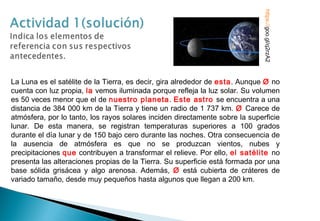 La Luna es el satélite de la Tierra, es decir, gira alrededor de esta. Aunque Ø no
cuenta con luz propia, la vemos iluminada porque refleja la luz solar. Su volumen
es 50 veces menor que el de nuestro planeta. Este astro se encuentra a una
distancia de 384 000 km de la Tierra y tiene un radio de 1 737 km. Ø Carece de
atmósfera, por lo tanto, los rayos solares inciden directamente sobre la superficie
lunar. De esta manera, se registran temperaturas superiores a 100 grados
durante el día lunar y de 150 bajo cero durante las noches. Otra consecuencia de
la ausencia de atmósfera es que no se produzcan vientos, nubes y
precipitaciones que contribuyen a transformar el relieve. Por ello, el satélite no
presenta las alteraciones propias de la Tierra. Su superficie está formada por una
base sólida grisácea y algo arenosa. Además, Ø está cubierta de cráteres de
variado tamaño, desde muy pequeños hasta algunos que llegan a 200 km.
https://goo.gl/q2rzA2
 