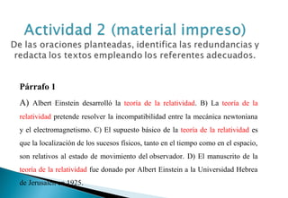 Párrafo 1
A) Albert Einstein desarrolló la teoría de la relatividad. B) La teoría de la
relatividad pretende resolver la incompatibilidad entre la mecánica newtoniana
y el electromagnetismo. C) El supuesto básico de la teoría de la relatividad es
que la localización de los sucesos físicos, tanto en el tiempo como en el espacio,
son relativos al estado de movimiento del observador. D) El manuscrito de la
teoría de la relatividad fue donado por Albert Einstein a la Universidad Hebrea
de Jerusalén en 1925.
 