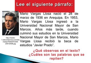 Mario Vargas Llosa nació el 28 de
marzo de 1936 en Arequipa. En 1953,
Mario Vargas Llosa ingresó a la
Universidad Nacional Mayor de San
Marcos. Años más tarde, cuando
culminó sus estudios en la Universidad
Nacional Mayor de San Marcos, Mario
Vargas Llosa recibió la beca de
estudios “Javier Prado”.
¿Qué observas en el texto?
¿Cuáles son las palabras que se
repiten?
http://media-
1.web.britannica.com/eb-
media/79/92979-004-
25A1DA96.jpg
Lee el siguiente párrafo:Lee el siguiente párrafo:
 