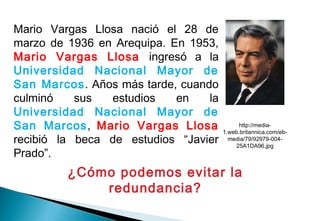 Mario Vargas Llosa nació el 28 de
marzo de 1936 en Arequipa. En 1953,
Mario Vargas Llosa ingresó a la
Universidad Nacional Mayor de
San Marcos. Años más tarde, cuando
culminó sus estudios en la
Universidad Nacional Mayor de
San Marcos, Mario Vargas Llosa
recibió la beca de estudios “Javier
Prado”.
¿Cómo podemos evitar la
redundancia?
http://media-
1.web.britannica.com/eb-
media/79/92979-004-
25A1DA96.jpg
 