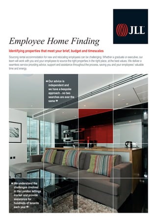 Identifying properties that meet your brief, budget and timescales
Sourcing rental accommodation for new and relocating employees can be challenging. Whether a graduate or executive, our
team will work with you and your employees to source the right properties in the right place, at the best values. We deliver a
seamless service providing advice, support and assistance throughout the process, saving you and your employees’ valuable
time and energy.
Employee Home Finding
“Our advice is
independent and
we have a bespoke
approach - no two
searches are ever the
same ”
“We understand the
challenges involved
in the London lettings
market and provide
assistance for
hundreds of tenants
each year ”
 